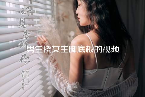 男生挠女生脚底板的视频